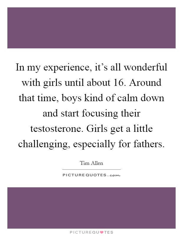 In my experience, it's all wonderful with girls until about 16. Around that time, boys kind of calm down and start focusing their testosterone. Girls get a little challenging, especially for fathers. Picture Quote #1