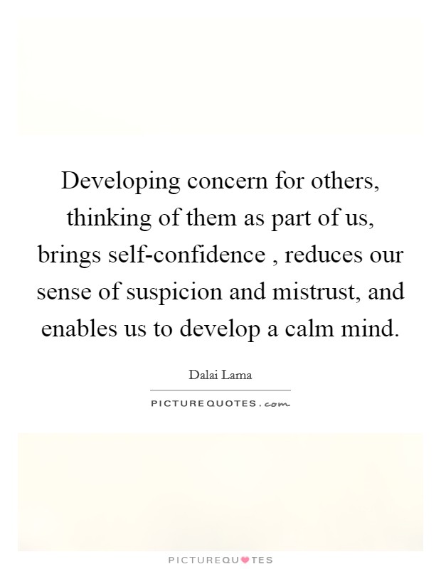 Developing concern for others, thinking of them as part of us, brings self-confidence , reduces our sense of suspicion and mistrust, and enables us to develop a calm mind. Picture Quote #1