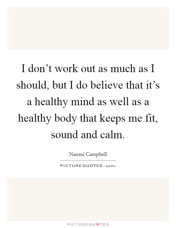 I don't work out as much as I should, but I do believe that it's a healthy mind as well as a healthy body that keeps me fit, sound and calm. Picture Quote #1
