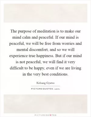The purpose of meditation is to make our mind calm and peaceful. If our mind is peaceful, we will be free from worries and mental discomfort, and so we will experience true happiness. But if our mind is not peaceful, we will find it very difficult to be happy, even if we are living in the very best conditions Picture Quote #1
