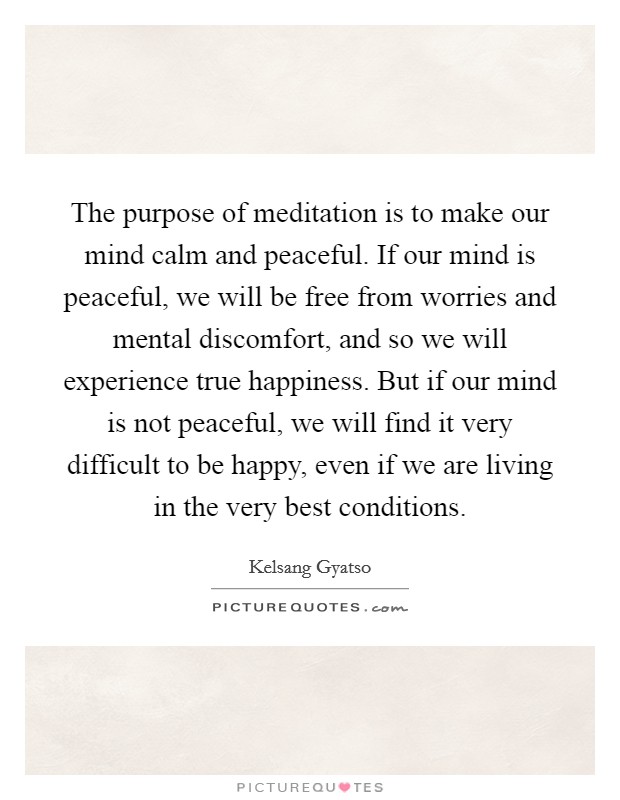 The purpose of meditation is to make our mind calm and peaceful. If our mind is peaceful, we will be free from worries and mental discomfort, and so we will experience true happiness. But if our mind is not peaceful, we will find it very difficult to be happy, even if we are living in the very best conditions. Picture Quote #1