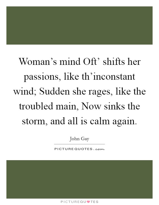 Woman's mind Oft' shifts her passions, like th'inconstant wind; Sudden she rages, like the troubled main, Now sinks the storm, and all is calm again. Picture Quote #1