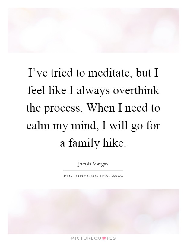 I've tried to meditate, but I feel like I always overthink the process. When I need to calm my mind, I will go for a family hike. Picture Quote #1