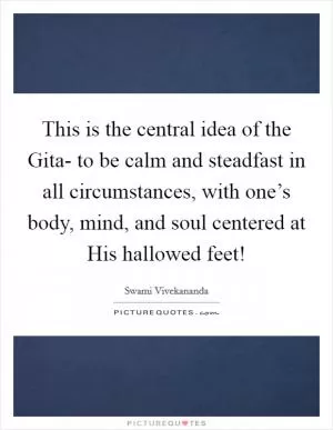 This is the central idea of the Gita- to be calm and steadfast in all circumstances, with one’s body, mind, and soul centered at His hallowed feet! Picture Quote #1