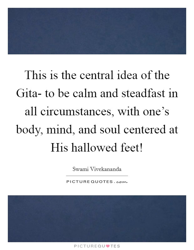 This is the central idea of the Gita- to be calm and steadfast in all circumstances, with one's body, mind, and soul centered at His hallowed feet! Picture Quote #1