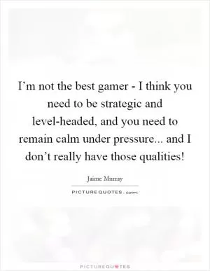 I’m not the best gamer - I think you need to be strategic and level-headed, and you need to remain calm under pressure... and I don’t really have those qualities! Picture Quote #1