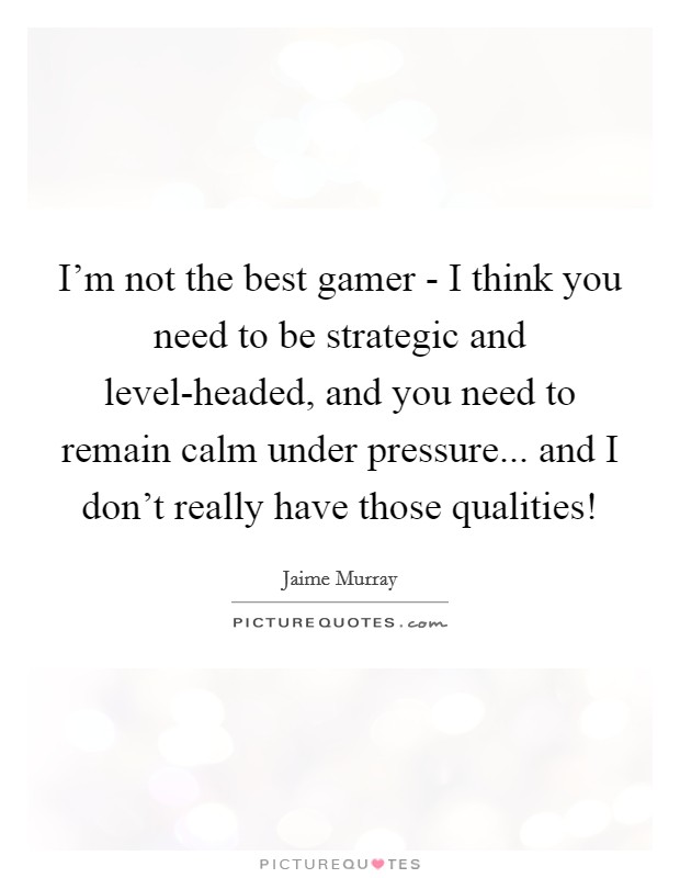 I'm not the best gamer - I think you need to be strategic and level-headed, and you need to remain calm under pressure... and I don't really have those qualities! Picture Quote #1