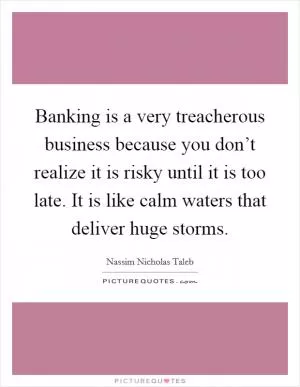 Banking is a very treacherous business because you don’t realize it is risky until it is too late. It is like calm waters that deliver huge storms Picture Quote #1