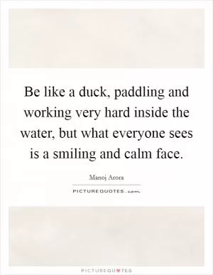 Be like a duck, paddling and working very hard inside the water, but what everyone sees is a smiling and calm face Picture Quote #1