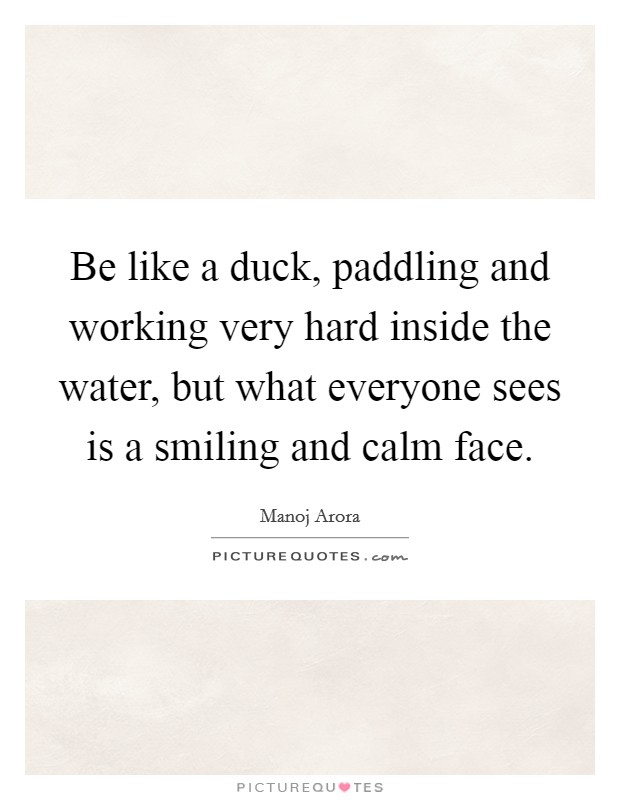 Be like a duck, paddling and working very hard inside the water, but what everyone sees is a smiling and calm face. Picture Quote #1