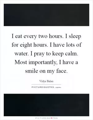 I eat every two hours. I sleep for eight hours. I have lots of water. I pray to keep calm. Most importantly, I have a smile on my face Picture Quote #1