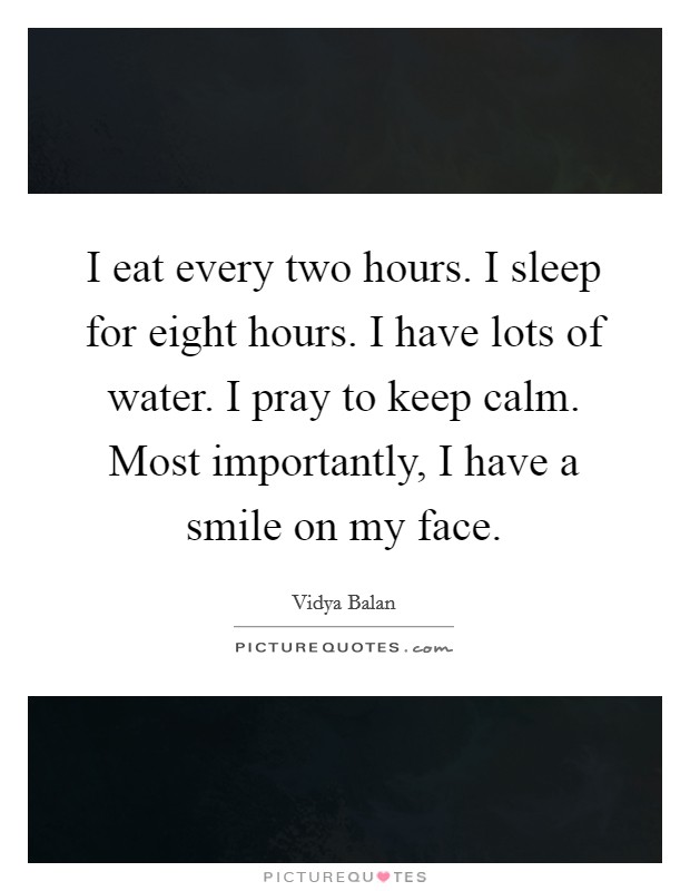 I eat every two hours. I sleep for eight hours. I have lots of water. I pray to keep calm. Most importantly, I have a smile on my face. Picture Quote #1