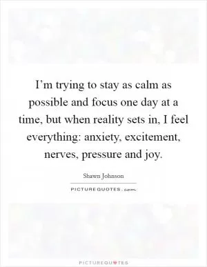 I’m trying to stay as calm as possible and focus one day at a time, but when reality sets in, I feel everything: anxiety, excitement, nerves, pressure and joy Picture Quote #1
