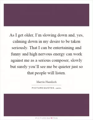 As I get older, I’m slowing down and, yes, calming down in my desire to be taken seriously. That I can be entertaining and funny and high nervous energy can work against me as a serious composer, slowly but surely you’ll see me be quieter just so that people will listen Picture Quote #1