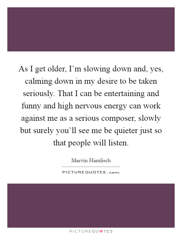 As I get older, I'm slowing down and, yes, calming down in my desire to be taken seriously. That I can be entertaining and funny and high nervous energy can work against me as a serious composer, slowly but surely you'll see me be quieter just so that people will listen. Picture Quote #1