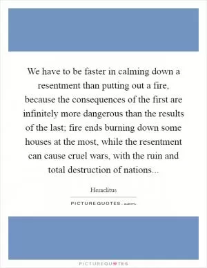 We have to be faster in calming down a resentment than putting out a fire, because the consequences of the first are infinitely more dangerous than the results of the last; fire ends burning down some houses at the most, while the resentment can cause cruel wars, with the ruin and total destruction of nations Picture Quote #1