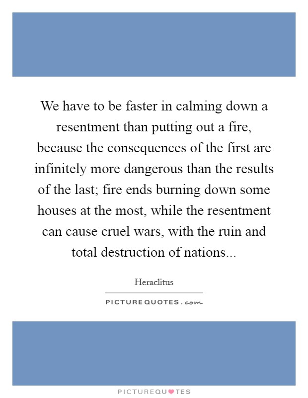 We have to be faster in calming down a resentment than putting out a fire, because the consequences of the first are infinitely more dangerous than the results of the last; fire ends burning down some houses at the most, while the resentment can cause cruel wars, with the ruin and total destruction of nations... Picture Quote #1