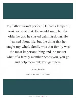 My father wasn’t perfect. He had a temper. I took some of that. He would snap, but the older he got, he started calming down. He learned about life, but the thing that he taught my whole family was that family was the most important thing and, no matter what, if a family member needs you, you go and help them out; you get there Picture Quote #1
