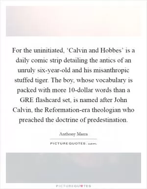 For the uninitiated, ‘Calvin and Hobbes’ is a daily comic strip detailing the antics of an unruly six-year-old and his misanthropic stuffed tiger. The boy, whose vocabulary is packed with more 10-dollar words than a GRE flashcard set, is named after John Calvin, the Reformation-era theologian who preached the doctrine of predestination Picture Quote #1