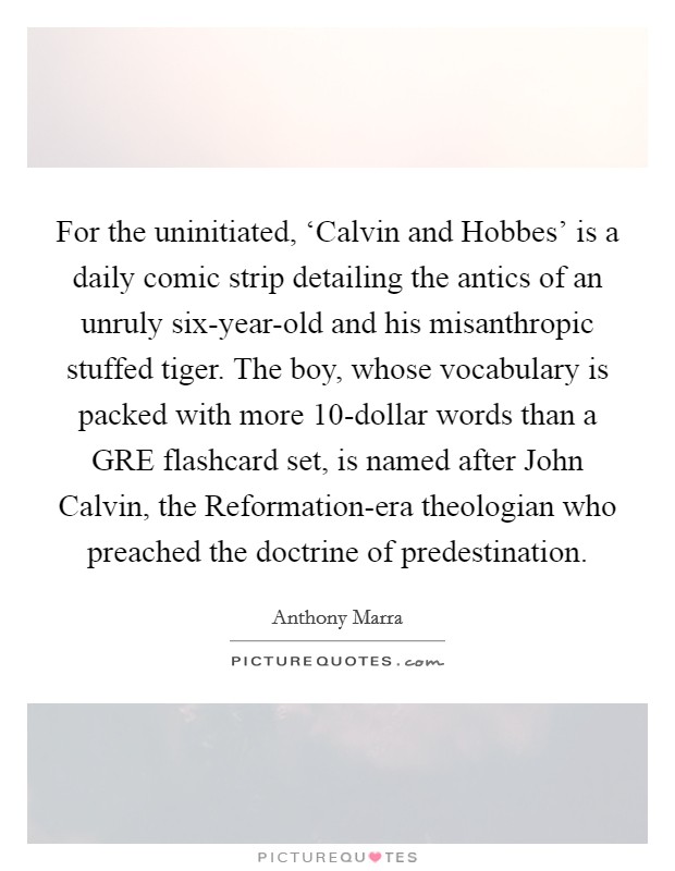 For the uninitiated, ‘Calvin and Hobbes' is a daily comic strip detailing the antics of an unruly six-year-old and his misanthropic stuffed tiger. The boy, whose vocabulary is packed with more 10-dollar words than a GRE flashcard set, is named after John Calvin, the Reformation-era theologian who preached the doctrine of predestination. Picture Quote #1