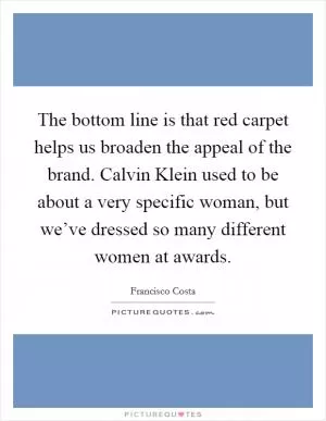 The bottom line is that red carpet helps us broaden the appeal of the brand. Calvin Klein used to be about a very specific woman, but we’ve dressed so many different women at awards Picture Quote #1