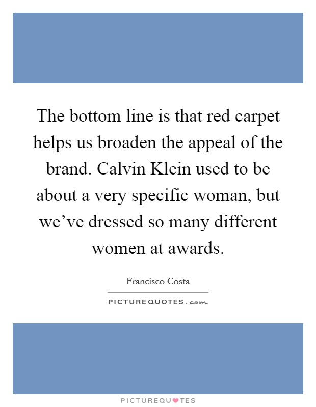 The bottom line is that red carpet helps us broaden the appeal of the brand. Calvin Klein used to be about a very specific woman, but we've dressed so many different women at awards. Picture Quote #1