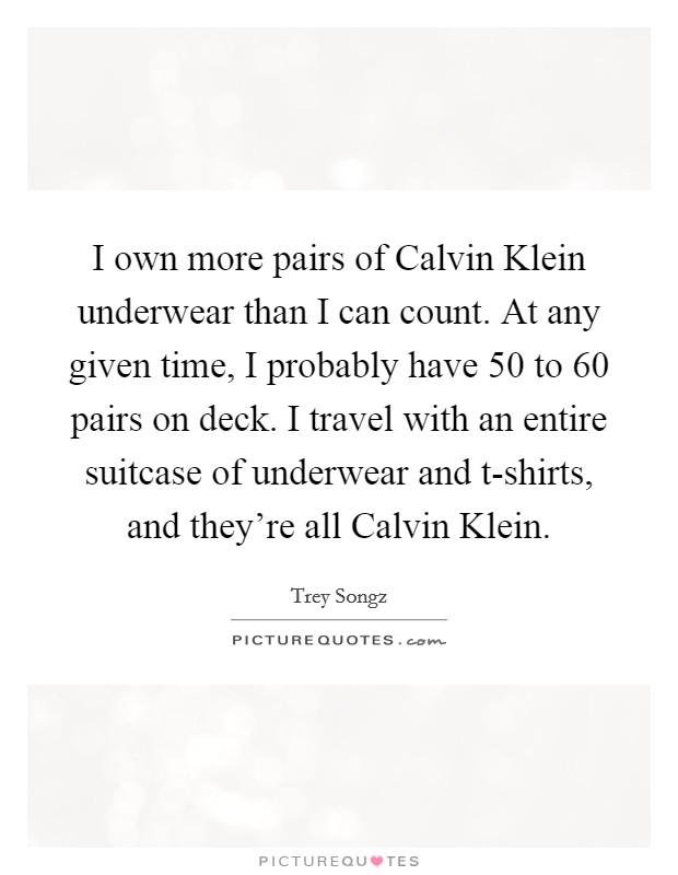 I own more pairs of Calvin Klein underwear than I can count. At any given time, I probably have 50 to 60 pairs on deck. I travel with an entire suitcase of underwear and t-shirts, and they're all Calvin Klein. Picture Quote #1