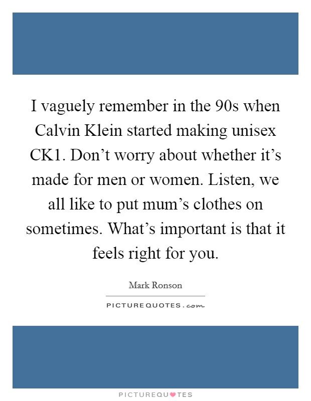 I vaguely remember in the  90s when Calvin Klein started making unisex CK1. Don't worry about whether it's made for men or women. Listen, we all like to put mum's clothes on sometimes. What's important is that it feels right for you. Picture Quote #1