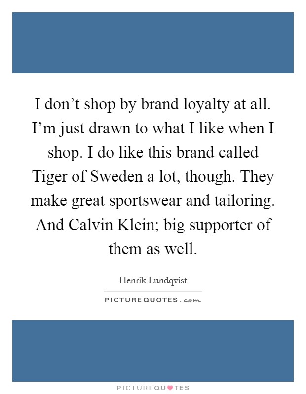 I don't shop by brand loyalty at all. I'm just drawn to what I like when I shop. I do like this brand called Tiger of Sweden a lot, though. They make great sportswear and tailoring. And Calvin Klein; big supporter of them as well. Picture Quote #1