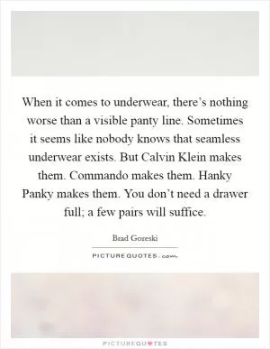 When it comes to underwear, there’s nothing worse than a visible panty line. Sometimes it seems like nobody knows that seamless underwear exists. But Calvin Klein makes them. Commando makes them. Hanky Panky makes them. You don’t need a drawer full; a few pairs will suffice Picture Quote #1