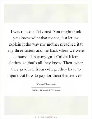 I was raised a Calvinist. You might think you know what that means, but let me explain it the way my mother preached it to my three sisters and me back when we were at home: ‘I buy my girls Calvin Klein clothes, so that’s all they know. Then, when they graduate from college, they have to figure out how to pay for them themselves.’ Picture Quote #1