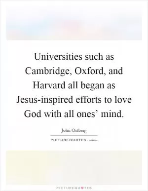 Universities such as Cambridge, Oxford, and Harvard all began as Jesus-inspired efforts to love God with all ones’ mind Picture Quote #1