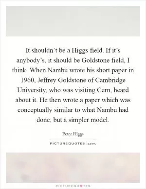 It shouldn’t be a Higgs field. If it’s anybody’s, it should be Goldstone field, I think. When Nambu wrote his short paper in 1960, Jeffrey Goldstone of Cambridge University, who was visiting Cern, heard about it. He then wrote a paper which was conceptually similar to what Nambu had done, but a simpler model Picture Quote #1