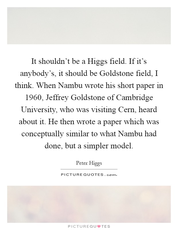 It shouldn't be a Higgs field. If it's anybody's, it should be Goldstone field, I think. When Nambu wrote his short paper in 1960, Jeffrey Goldstone of Cambridge University, who was visiting Cern, heard about it. He then wrote a paper which was conceptually similar to what Nambu had done, but a simpler model. Picture Quote #1