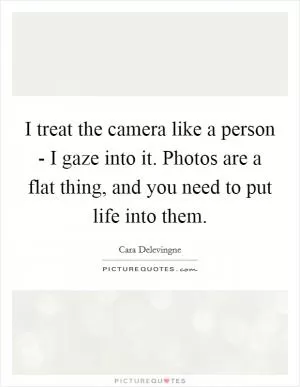 I treat the camera like a person - I gaze into it. Photos are a flat thing, and you need to put life into them Picture Quote #1