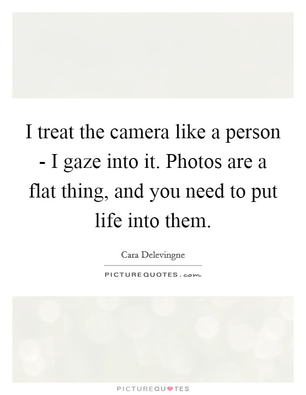 I treat the camera like a person - I gaze into it. Photos are a flat thing, and you need to put life into them. Picture Quote #1