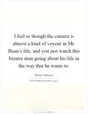 I feel as though the camera is almost a kind of voyeur in Mr. Bean’s life, and you just watch this bizarre man going about his life in the way that he wants to Picture Quote #1