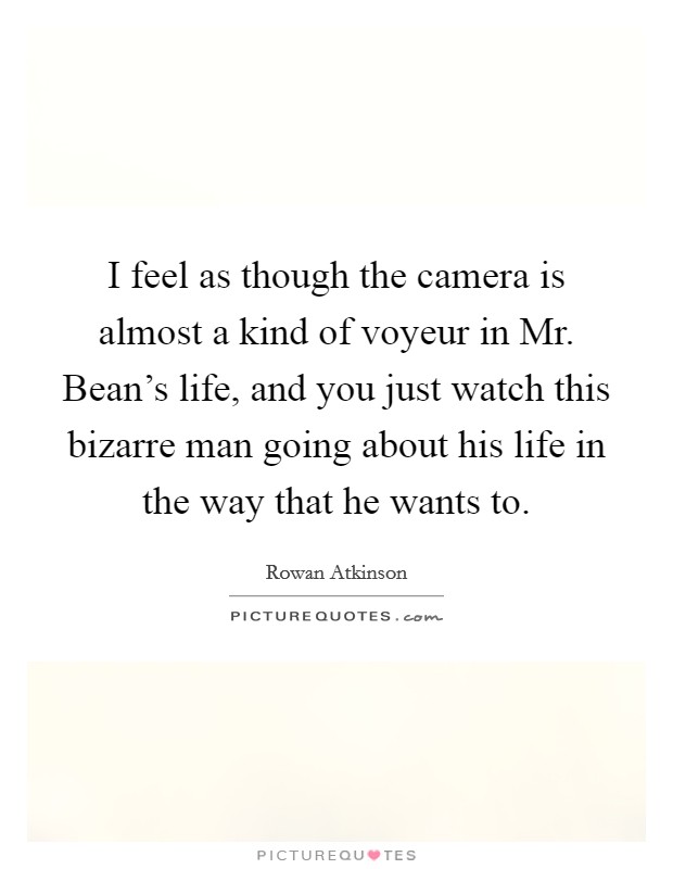 I feel as though the camera is almost a kind of voyeur in Mr. Bean's life, and you just watch this bizarre man going about his life in the way that he wants to. Picture Quote #1