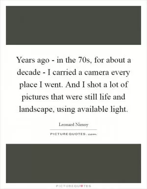 Years ago - in the 70s, for about a decade - I carried a camera every place I went. And I shot a lot of pictures that were still life and landscape, using available light Picture Quote #1