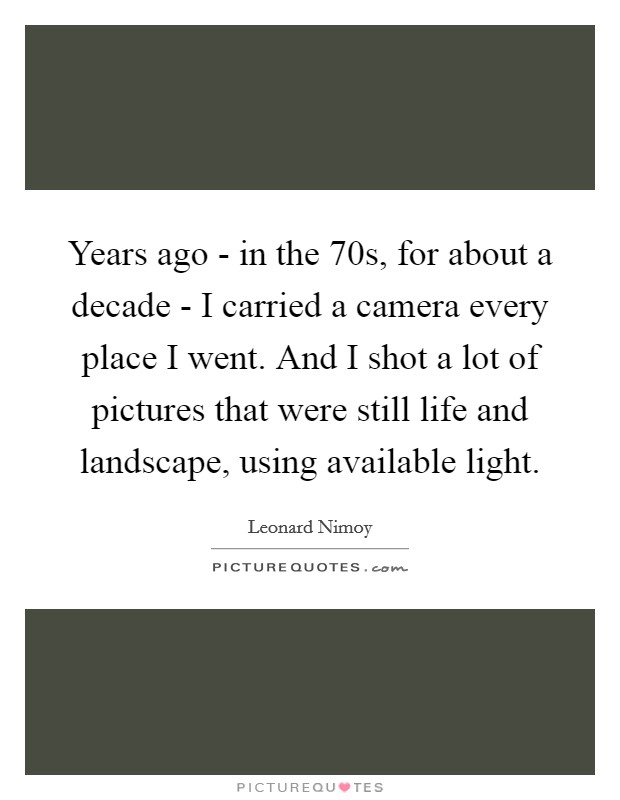 Years ago - in the 70s, for about a decade - I carried a camera every place I went. And I shot a lot of pictures that were still life and landscape, using available light. Picture Quote #1