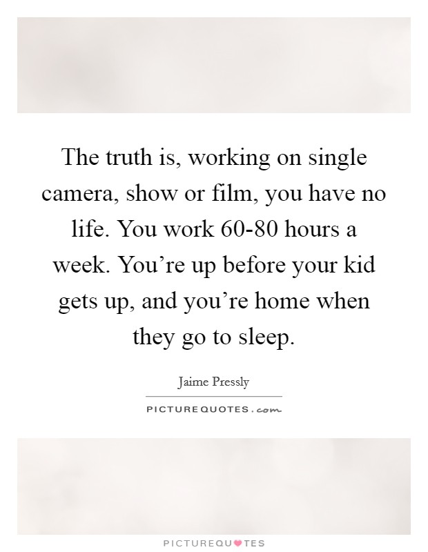 The truth is, working on single camera, show or film, you have no life. You work 60-80 hours a week. You're up before your kid gets up, and you're home when they go to sleep. Picture Quote #1