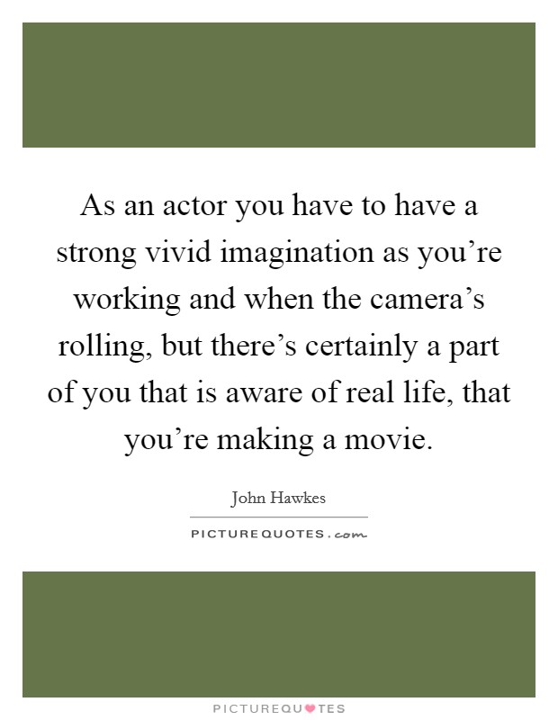 As an actor you have to have a strong vivid imagination as you’re working and when the camera’s rolling, but there’s certainly a part of you that is aware of real life, that you’re making a movie Picture Quote #1