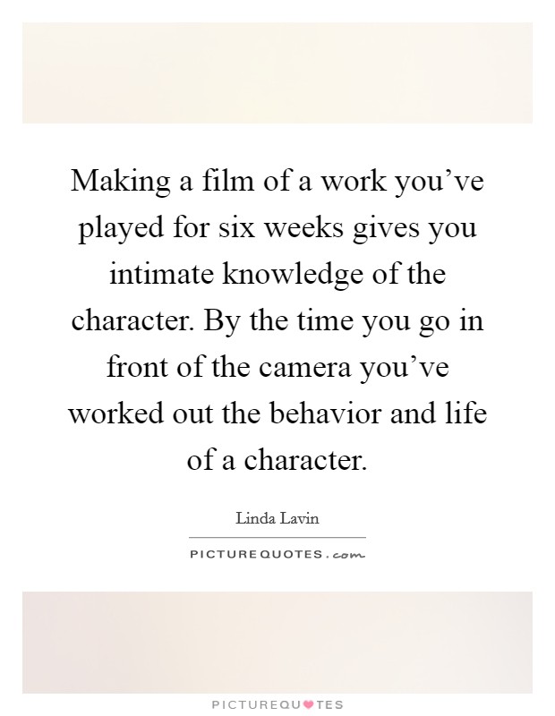 Making a film of a work you've played for six weeks gives you intimate knowledge of the character. By the time you go in front of the camera you've worked out the behavior and life of a character. Picture Quote #1
