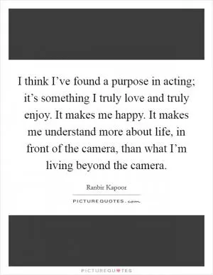 I think I’ve found a purpose in acting; it’s something I truly love and truly enjoy. It makes me happy. It makes me understand more about life, in front of the camera, than what I’m living beyond the camera Picture Quote #1