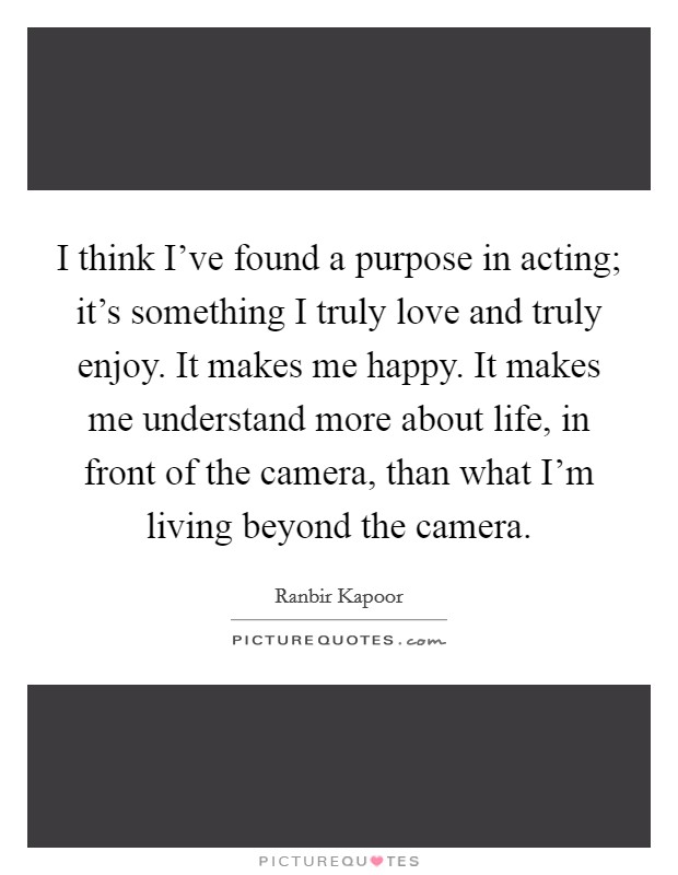 I think I've found a purpose in acting; it's something I truly love and truly enjoy. It makes me happy. It makes me understand more about life, in front of the camera, than what I'm living beyond the camera. Picture Quote #1