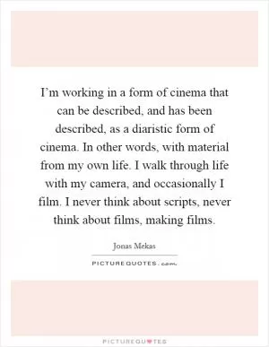 I’m working in a form of cinema that can be described, and has been described, as a diaristic form of cinema. In other words, with material from my own life. I walk through life with my camera, and occasionally I film. I never think about scripts, never think about films, making films Picture Quote #1