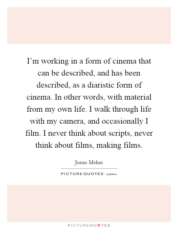 I'm working in a form of cinema that can be described, and has been described, as a diaristic form of cinema. In other words, with material from my own life. I walk through life with my camera, and occasionally I film. I never think about scripts, never think about films, making films. Picture Quote #1