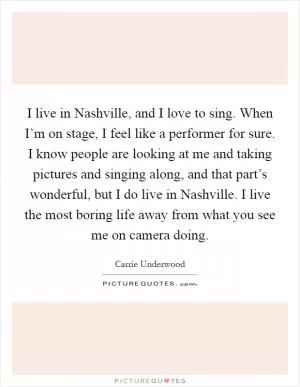 I live in Nashville, and I love to sing. When I’m on stage, I feel like a performer for sure. I know people are looking at me and taking pictures and singing along, and that part’s wonderful, but I do live in Nashville. I live the most boring life away from what you see me on camera doing Picture Quote #1