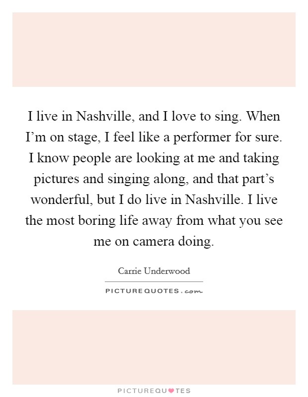 I live in Nashville, and I love to sing. When I'm on stage, I feel like a performer for sure. I know people are looking at me and taking pictures and singing along, and that part's wonderful, but I do live in Nashville. I live the most boring life away from what you see me on camera doing. Picture Quote #1