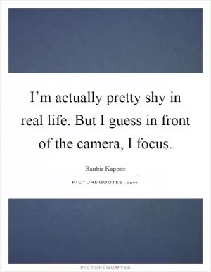I’m actually pretty shy in real life. But I guess in front of the camera, I focus Picture Quote #1